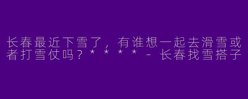 长春最近下雪了,有谁想一起去滑雪或者打雪仗吗?****