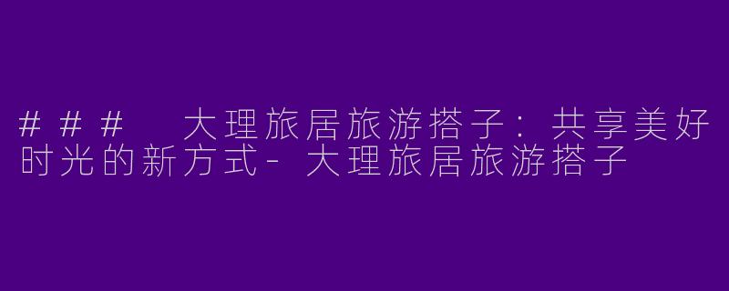 ### 大理旅居旅游搭子：共享美好时光的新方式-大理旅居旅游搭子