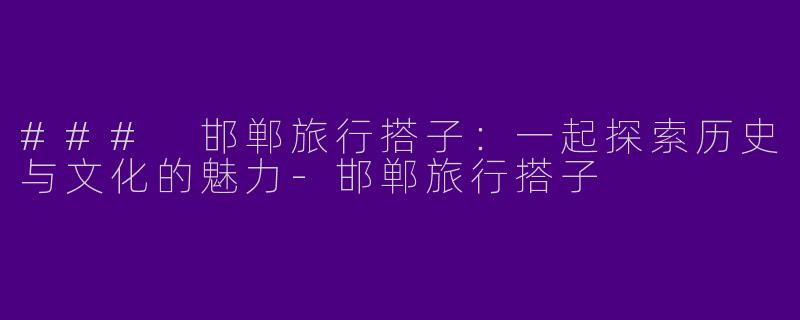 ### 邯郸旅行搭子：一起探索历史与文化的魅力-邯郸旅行搭子