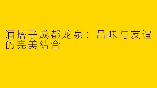 酒搭子成都龙泉：品味与友谊的完美结合