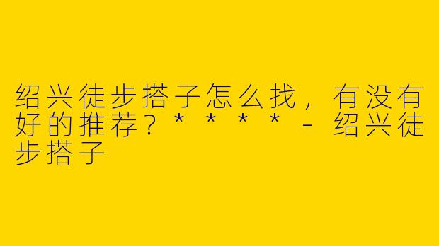 绍兴徒步搭子怎么找，有没有好的推荐？****