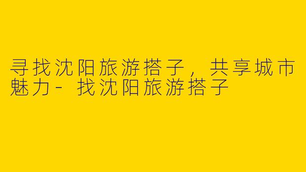 寻找沈阳旅游搭子，共享城市魅力-找沈阳旅游搭子