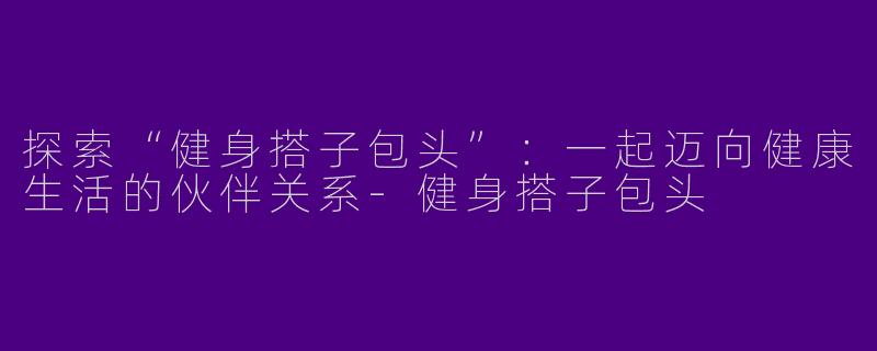 探索“健身搭子包头”：一起迈向健康生活的伙伴关系-健身搭子包头