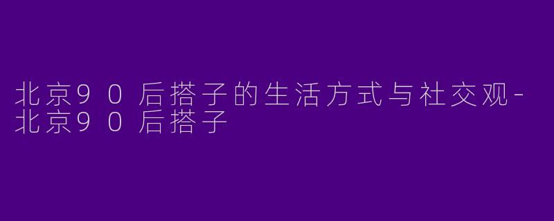 北京90后搭子的生活方式与社交观-北京90后搭子