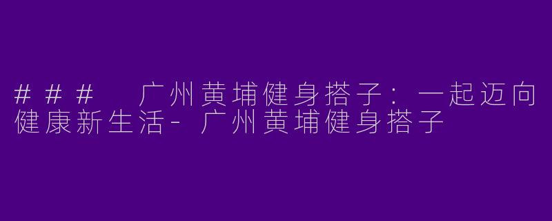 ### 广州黄埔健身搭子：一起迈向健康新生活-广州黄埔健身搭子