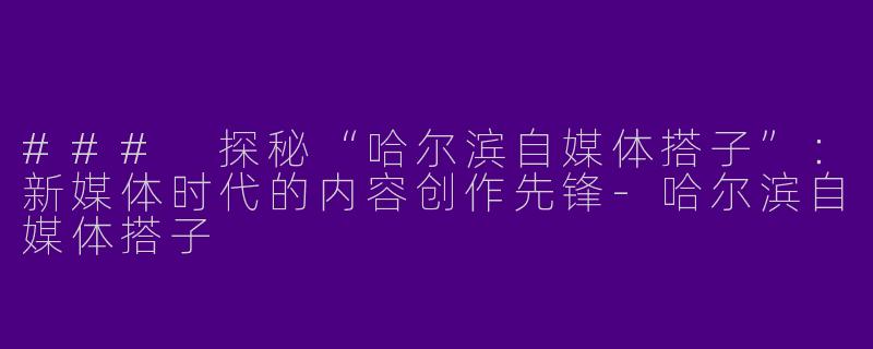 ### 探秘“哈尔滨自媒体搭子”：新媒体时代的内容创作先锋