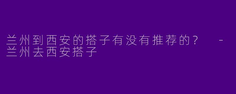 兰州到西安的搭子有没有推荐的？ 