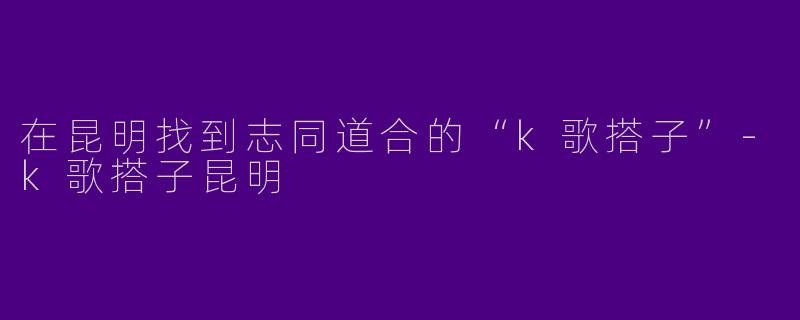 在昆明找到志同道合的“k歌搭子”-k歌搭子昆明