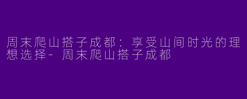 周末爬山搭子成都：享受山间时光的理想选择-周末爬山搭子成都