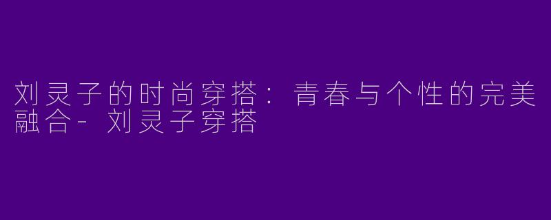 刘灵子的时尚穿搭：青春与个性的完美融合-刘灵子穿搭