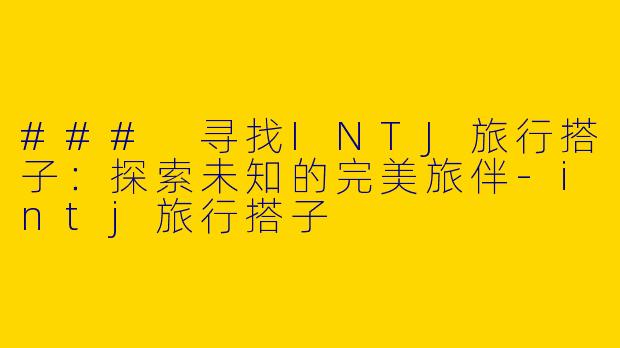 ### 寻找INTJ旅行搭子：探索未知的完美旅伴-intj旅行搭子
