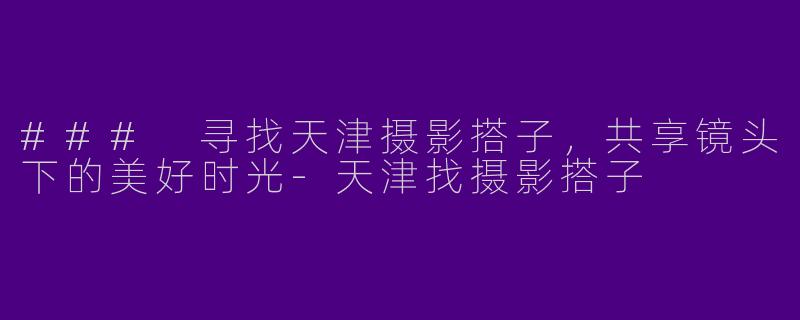 ### 寻找天津摄影搭子，共享镜头下的美好时光-天津找摄影搭子