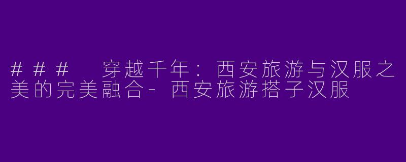### 穿越千年：西安旅游与汉服之美的完美融合-西安旅游搭子汉服