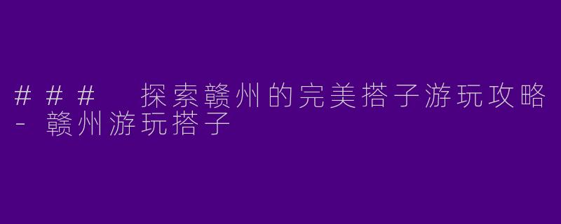 ### 探索赣州的完美搭子游玩攻略-赣州游玩搭子