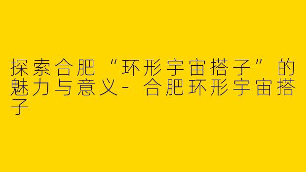 探索合肥“环形宇宙搭子”的魅力与意义-合肥环形宇宙搭子
