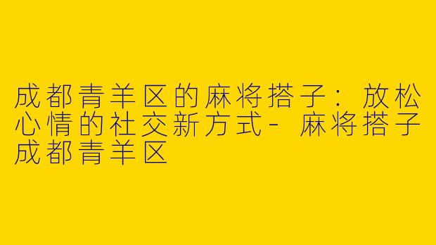 成都青羊区的麻将搭子：放松心情的社交新方式-麻将搭子成都青羊区