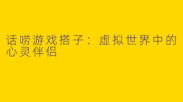 话唠游戏搭子：虚拟世界中的心灵伴侣