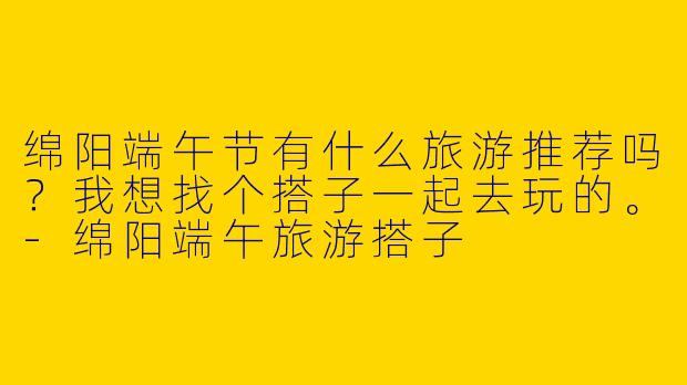 绵阳端午节有什么旅游推荐吗？我想找个搭子一起去玩的。