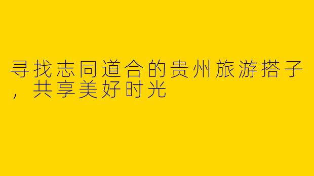 寻找志同道合的贵州旅游搭子，共享美好时光