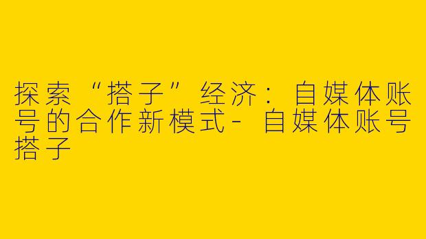 探索“搭子”经济：自媒体账号的合作新模式-自媒体账号搭子