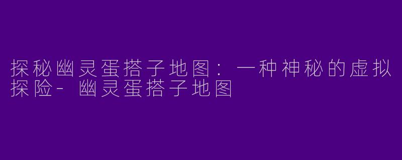 探秘幽灵蛋搭子地图：一种神秘的虚拟探险-幽灵蛋搭子地图