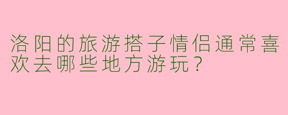 洛阳的旅游搭子情侣通常喜欢去哪些地方游玩？