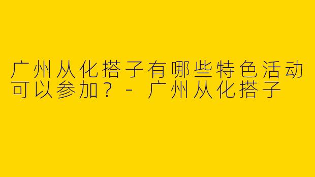 广州从化搭子有哪些特色活动可以参加?