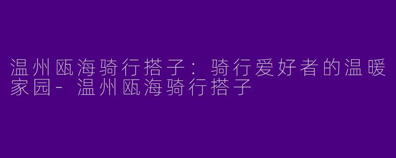 温州瓯海骑行搭子：骑行爱好者的温暖家园-温州瓯海骑行搭子