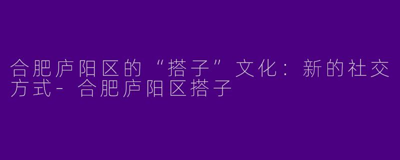 合肥庐阳区的“搭子”文化：新的社交方式-合肥庐阳区搭子