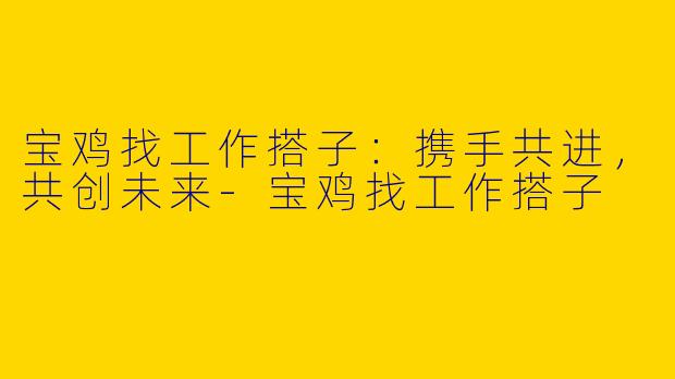 宝鸡找工作搭子：携手共进，共创未来-宝鸡找工作搭子