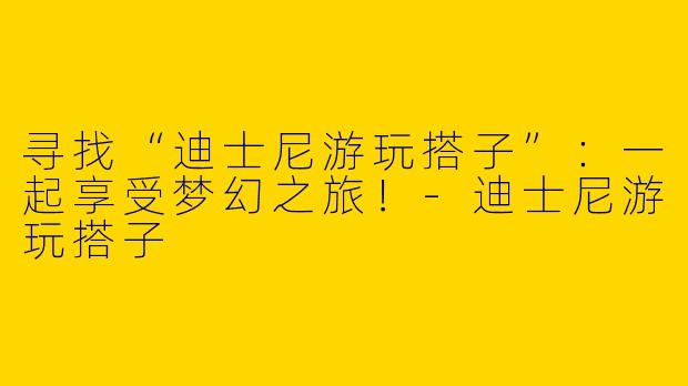 寻找“迪士尼游玩搭子”：一起享受梦幻之旅！-迪士尼游玩搭子