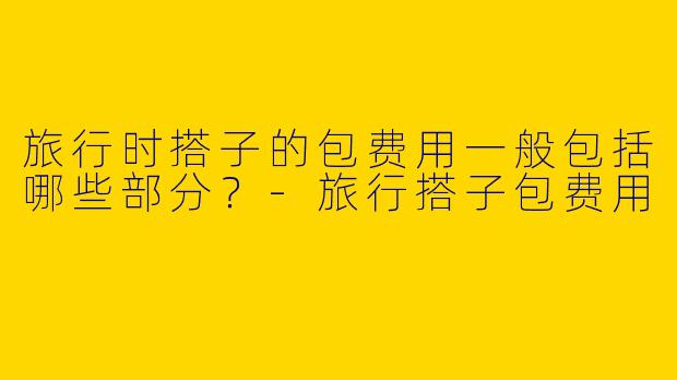 旅行时搭子的包费用一般包括哪些部分？