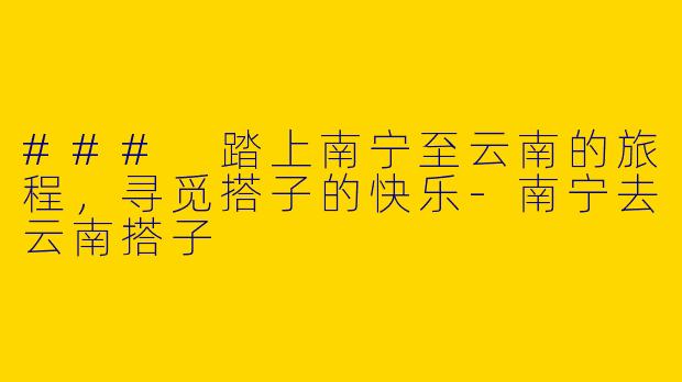 ### 踏上南宁至云南的旅程，寻觅搭子的快乐-南宁去云南搭子