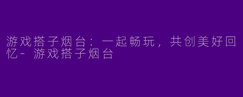 游戏搭子烟台：一起畅玩，共创美好回忆-游戏搭子烟台