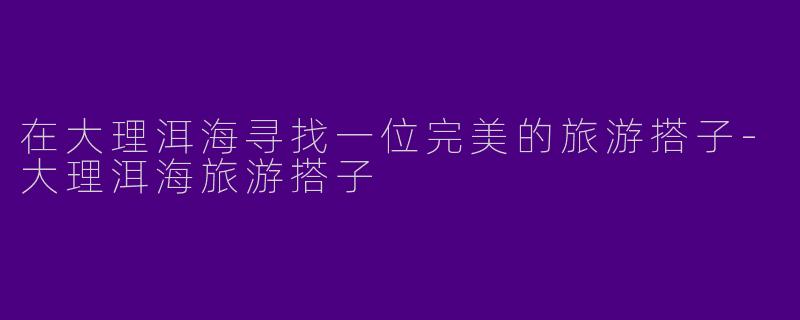 在大理洱海寻找一位完美的旅游搭子-大理洱海旅游搭子