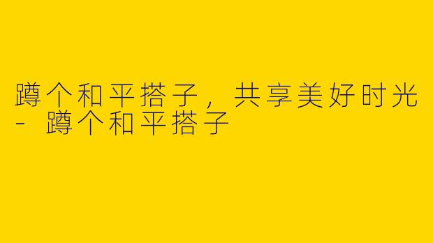 蹲个和平搭子，共享美好时光-蹲个和平搭子