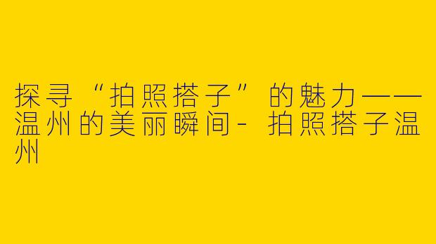 探寻“拍照搭子”的魅力——温州的美丽瞬间-拍照搭子温州