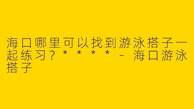 海口哪里可以找到游泳搭子一起练习？****