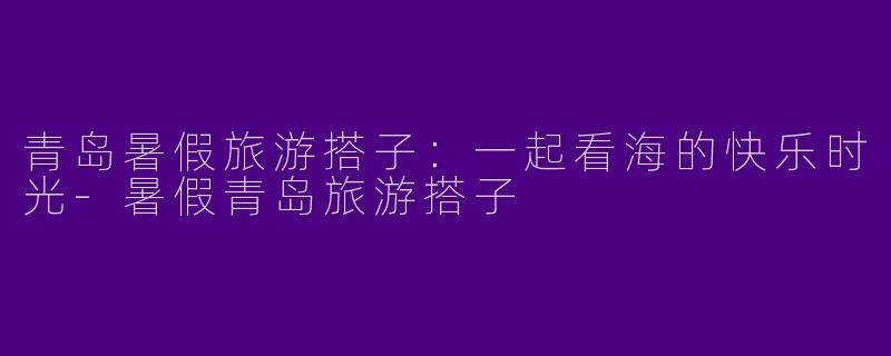 青岛暑假旅游搭子：一起看海的快乐时光-暑假青岛旅游搭子