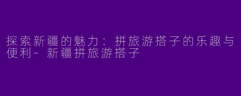 探索新疆的魅力:拼旅游搭子的乐趣与便利