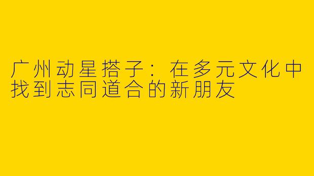 广州动星搭子：在多元文化中找到志同道合的新朋友