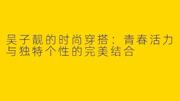 吴子靓的时尚穿搭：青春活力与独特个性的完美结合