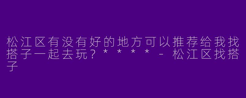 松江区有没有好的地方可以推荐给我找搭子一起去玩?****