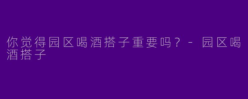 你觉得园区喝酒搭子重要吗？