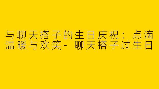与聊天搭子的生日庆祝:点滴温暖与欢笑