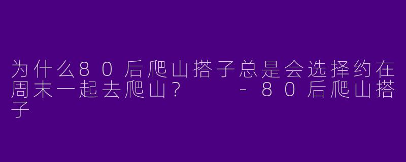 为什么80后爬山搭子总是会选择约在周末一起去爬山？  -80后爬山搭子