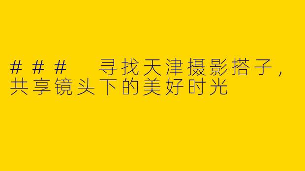 ### 寻找天津摄影搭子，共享镜头下的美好时光