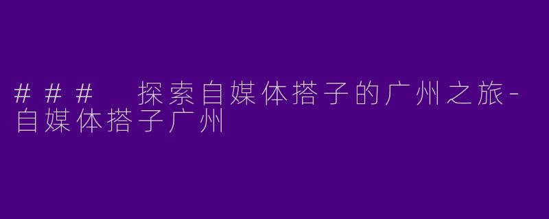### 探索自媒体搭子的广州之旅