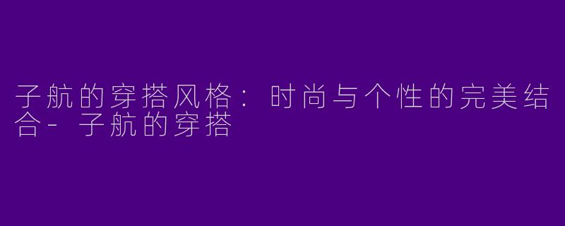 子航的穿搭风格：时尚与个性的完美结合-子航的穿搭