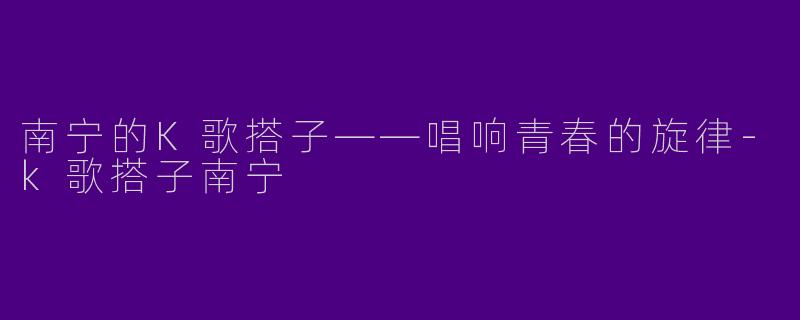 南宁的K歌搭子——唱响青春的旋律-k歌搭子南宁